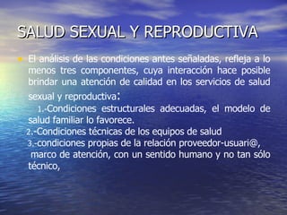 SALUD SEXUAL Y REPRODUCTIVA El análisis de las condiciones antes señaladas, refleja a lo menos tres componentes, cuya interacción hace posible brindar una atención de calidad en los servicios de salud sexual y reproductiva : 1.- Condiciones estructurales adecuadas, el modelo de salud familiar lo favorece. 2 .- Condiciones técnicas de los equipos de salud 3.- condiciones propias de la relación proveedor-usuari@,  marco de atención, con un sentido humano y no tan sólo técnico,  