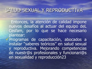 SALUD SEXUAL Y REPRODUCTIVA Entonces, la atención de calidad impone nuevos desafíos al actuar del equipo deL Cesfam, por lo que se hace necesario plantear: Programas de capacitación, abocados a instalar “saberes teóricos” en salud sexual y reproductiva. Mejorando competencias de nuestr@s profesionales y funcionari@s en sexualidad y reproducción23  