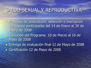 SALUD SEXUAL Y REPRODUCTIVA Procesos de postulación, selección e inscripción del equipo participante  del 14 de Enero al 30 de Enero de 2008 Ejecución del Programa   10 de Marzo al 16 de Mayo de 2008 Entrega de evaluación final  12 de Mayo de 2008 Certificación 12 de Mayo de 2008 