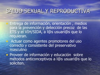 SALUD SEXUAL Y REPRODUCTIVA Entrega de información, orientación , medios para la prevención y detección precoz  de las ETS y el VIH/SIDA, a l@s usuari@s que lo requieran. Actuar como agentes promotores del uso correcto y consistente del preservativo masculino Proveer de información y educación  sobre métodos anticonceptivos a l@s usuari@s que lo soliciten.  