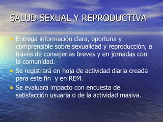 SALUD SEXUAL Y REPRODUCTIVA Entrega información clara, oportuna y comprensible sobre sexualidad y reproducción, a través de consejerias breves y en jornadas con la comunidad. Se registrará en hoja de actividad diaria creada para este fin  y en REM. Se evaluará impacto con encuesta de satisfacción usuaria o de la actividad masiva. 