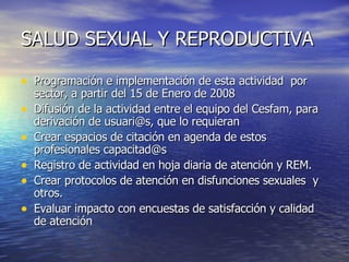 SALUD SEXUAL Y REPRODUCTIVA Programación e implementación de esta actividad  por sector, a partir del 15 de Enero de 2008 Difusión de la actividad entre el equipo del Cesfam, para derivación de usuari@s, que lo requieran Crear espacios de citación en agenda de estos profesionales capacitad@s  Registro de actividad en hoja diaria de atención y REM. Crear protocolos de atención en disfunciones sexuales  y otros. Evaluar impacto con encuestas de satisfacción y calidad de atención 