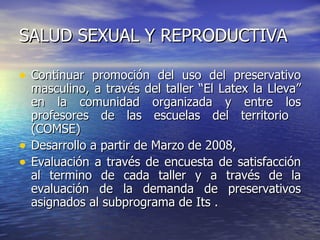 SALUD SEXUAL Y REPRODUCTIVA Continuar promoción del uso del preservativo masculino, a través del taller “El Latex la Lleva” en la comunidad organizada y entre los profesores de las escuelas del territorio  (COMSE) Desarrollo a partir de Marzo de 2008,  Evaluación a través de encuesta de satisfacción al termino de cada taller y a través de la evaluación de la demanda de preservativos asignados al subprograma de Its . 