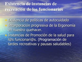 Existencia de instancias de recreación de los funcionarios Existencia de políticas de autocuidado Incorporación progresiva de la Ergonomía en nuestro quehacer. Instancias de Promoción de la salud para l@s funcionari@s.  (Programación  de tardes recreativas y pausas saludables) 