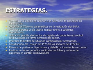 ESTRATEGIAS. Sensibilizar al equipo en relación a la detección de pacientes sin EMPA al día. Capacitar al Técnicos paramédicos en la realización del EMPA. Priorizar durante el día laboral realizar EMPA a pacientes espontáneos. Utilización planilla electrónica de registro de pacientes en control cardiovascular en forma semanal por sector. Informes trimestral de situación cardiovascular sectorizada. Coordinación del  equipo del PCV del los sectores del CESFAM. Rescate de pacientes hipertensos y diabéticos inasistentes a control. Realizar en forma periódica auditorias de fichas y cartolas de pacientes en control cardiovascular  