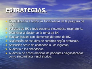 ESTRATEGIAS. Sensibilización a todos los funcionarios de la pesquisa de TBC. Solicitud de BK a todo paciente sintomático respiratorio. Incentivar al Sector en la toma de BK. Equipar boxees con elementos de toma de BK. Realización de estudios de contacto según protocolo. Aplicación score de abandono a  los ingresos. Auditoria a los abandonos. Auditoria de fichas medicas de pacientes diagnosticados como sintomáticos respiratorios. 