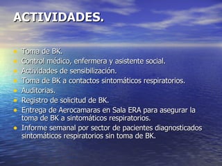 ACTIVIDADES. Toma de BK. Control médico, enfermera y asistente social. Actividades de sensibilización. Toma de BK a contactos sintomáticos respiratorios. Auditorias. Registro de solicitud de BK. Entrega de Aerocamaras en Sala ERA para asegurar la toma de BK a sintomáticos respiratorios. Informe semanal por sector de pacientes diagnosticados sintomáticos respiratorios sin toma de BK. 