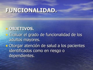FUNCIONALIDAD. OBJETIVOS. Evaluar el grado de funcionalidad de los adultos mayores. Otorgar atención de salud a los pacientes identificados como en riesgo o dependientes. 