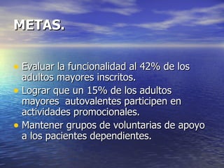 METAS. Evaluar la funcionalidad al 42% de los adultos mayores inscritos.  Lograr que un 15% de los adultos mayores  autovalentes participen en actividades promocionales. Mantener grupos de voluntarias de apoyo a los pacientes dependientes. 