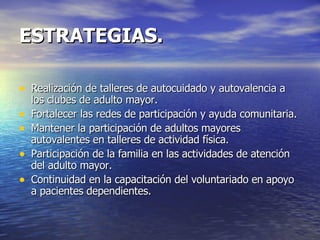 ESTRATEGIAS. Realización de talleres de autocuidado y autovalencia a los clubes de adulto mayor. Fortalecer las redes de participación y ayuda comunitaria. Mantener la participación de adultos mayores autovalentes en talleres de actividad física.  Participación de la familia en las actividades de atención del adulto mayor.  Continuidad en la capacitación del voluntariado en apoyo a pacientes dependientes. 