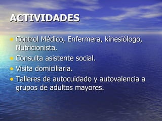 ACTIVIDADES Control Médico, Enfermera, kinesiólogo, Nutricionista. Consulta asistente social. Visita domiciliaria. Talleres de autocuidado y autovalencia a grupos de adultos mayores. 