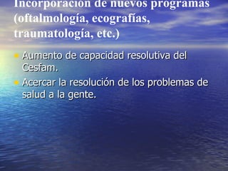Incorporación de nuevos programas (oftalmología, ecografías, traumatología, etc.) Aumento de capacidad resolutiva del Cesfam. Acercar la resolución de los problemas de salud a la gente. 