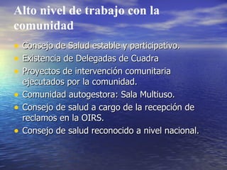 Alto nivel de trabajo con la comunidad Consejo de Salud estable y participativo. Existencia de Delegadas de Cuadra Proyectos de intervención comunitaria ejecutados por la comunidad. Comunidad autogestora: Sala Multiuso. Consejo de salud a cargo de la recepción de reclamos en la OIRS. Consejo de salud reconocido a nivel nacional. 