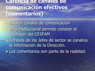 Carencia de canales de comunicación efectivos (comentarios) Existen canales de comunicación  Blog institucional permite conocer el quehacer del CESFAM A través de los Jefes de sector se canaliza la información de la Dirección. Los comentarios son parte de la realidad. 