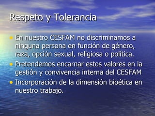 Respeto y Tolerancia En nuestro CESFAM no discriminamos a ninguna persona en función de género, raza, opción sexual, religiosa o política.  Pretendemos encarnar estos valores en la gestión y convivencia interna del CESFAM Incorporación de la dimensión bioética en nuestro trabajo. 