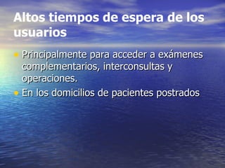 Altos tiempos de espera de los usuarios Principalmente para acceder a exámenes complementarios, interconsultas y operaciones. En los domicilios de pacientes postrados 