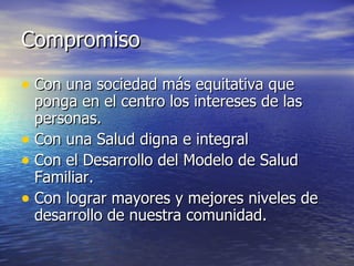 Compromiso Con una sociedad más equitativa que ponga en el centro los intereses de las personas. Con una Salud digna e integral Con el Desarrollo del Modelo de Salud Familiar. Con lograr mayores y mejores niveles de desarrollo de nuestra comunidad. 