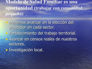 Modelo de Salud Familiar es una oportunidad  (trabajar con comunidad pequeña) Debemos avanzar en la elección del prestador en cada sector. Fortalecimiento del trabajo territorial. Avanzar en censos reales de nuestros sectores. Investigación local. 
