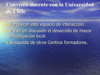 Convenio docente con la Universidad de Chile Fortalecer este espacio de interacción. Poner en discusión el desarrollo de mayor investigación local. Búsqueda de otros Centros formadores. 
