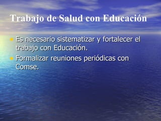 Trabajo de Salud con Educación Es necesario sistematizar y fortalecer el trabajo con Educación. Formalizar reuniones periódicas con Comse. 