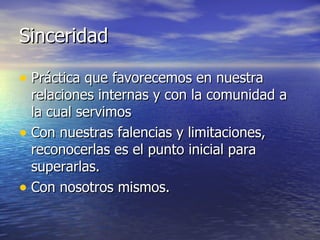 Sinceridad Práctica que favorecemos en nuestra relaciones internas y con la comunidad a la cual servimos Con nuestras falencias y limitaciones, reconocerlas es el punto inicial para superarlas. Con nosotros mismos. 