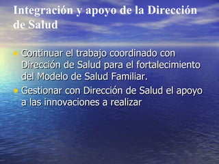 Integración y apoyo de la Dirección de Salud Continuar el trabajo coordinado con Dirección de Salud para el fortalecimiento del Modelo de Salud Familiar. Gestionar con Dirección de Salud el apoyo a las innovaciones a realizar 