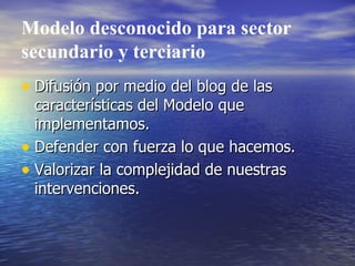 Modelo desconocido para sector secundario y terciario Difusión por medio del blog de las características del Modelo que implementamos. Defender con fuerza lo que hacemos. Valorizar la complejidad de nuestras intervenciones. 