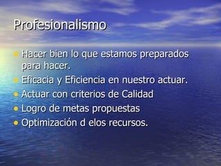 Profesionalismo Hacer bien lo que estamos preparados para hacer. Eficacia y Eficiencia en nuestro actuar. Actuar con criterios de Calidad  Logro de metas propuestas Optimización d elos recursos. 