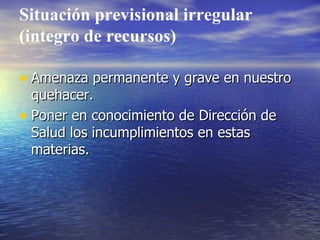Situación previsional irregular (integro de recursos) Amenaza permanente y grave en nuestro quehacer. Poner en conocimiento de Dirección de Salud los incumplimientos en estas materias. 