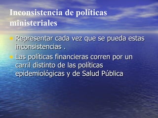 Inconsistencia de políticas ministeriales Representar cada vez que se pueda estas inconsistencias . Las políticas financieras corren por un carril distinto de las políticas epidemiológicas y de Salud Pública 