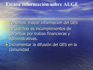 Escasa información sobre AUGE Tenemos  mayor información del GES Lo que hay es incumplimientos de garantías por trabas financieras y administrativas. Incrementar la difusión del GES en la comunidad 