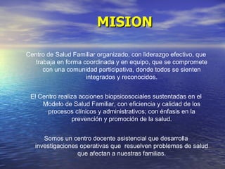 MISION Centro de Salud Familiar organizado, con liderazgo efectivo, que trabaja en forma coordinada y en equipo, que se compromete con una comunidad participativa, donde todos se sienten integrados y reconocidos. El Centro realiza acciones biopsicosociales sustentadas en el Modelo de Salud Familiar, con eficiencia y calidad de los procesos clínicos y administrativos; con énfasis en la prevención y promoción de la salud. Somos un centro docente asistencial que desarrolla investigaciones operativas que  resuelven problemas de salud que afectan a nuestras familias. 