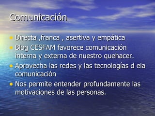 Comunicación Directa ,franca , asertiva y empática Blog CESFAM favorece comunicación interna y externa de nuestro quehacer. Aprovecha las redes y las tecnologías d ela comunicación Nos permite entender profundamente las motivaciones de las personas. 