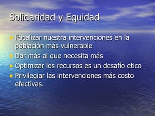 Solidaridad y Equidad Focalizar nuestra intervenciones en la población más vulnerable Dar más al que necesita más Optimizar los recursos es un desafío etico Privilegiar las intervenciones más costo efectivas. 