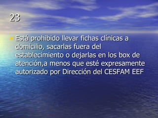 23 Está prohibido llevar fichas clínicas a domicilio, sacarlas fuera del establecimiento o dejarlas en los box de atención,a menos que esté expresamente autorizado por Dirección del CESFAM EEF 