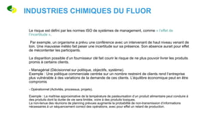 Le risque est défini par les normes ISO de systèmes de management, comme « l’effet de
l’incertitude ».
Par exemple, un organisme a prévu une conférence avec un intervenant de haut niveau venant de
loin. Une mauvaise météo fait peser une incertitude sur sa présence. Son absence aurait pour effet
de mécontenter les participants.
La disparition possible d’un fournisseur clé fait courir le risque de ne plus pouvoir livrer les produits
promis à certains clients.
- Managérial (Décisionnel sur politique, objectifs, système).
Exemple : Une politique commerciale centrée sur un nombre restreint de clients rend l’entreprise
plus vulnérable à des variations de la demande de ces clients. L’équilibre économique peut en être
compromis
- Opérationnel (Activités, processus, projets).
Exemple : La maîtrise approximative de la température de pasteurisation d’un produit alimentaire peut conduire à
des produits dont la durée de vie sera limitée, voire à des produits toxiques.
La non-tenue des réunions de planning prévues augmente la probabilité de non-transmission d’informations
nécessaires à un séquencement correct des opérations, avec pour effet un retard de production.
INDUSTRIES CHIMIQUES DU FLUOR
 