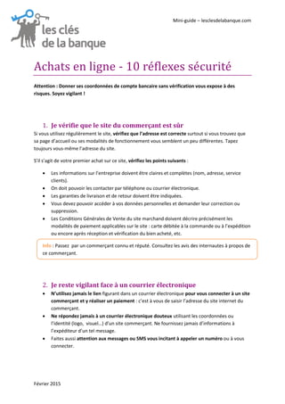 Mini-guide – lesclesdelabanque.com
Février 2015
Achats en ligne - 10 reflexes securite
Attention : Donner ses coordonnées de compte bancaire sans vérification vous expose à des
risques. Soyez vigilant !
Je vérifie que le site du commerçant est sûr1.
Si vous utilisez régulièrement le site, vérifiez que l’adresse est correcte surtout si vous trouvez que
sa page d’accueil ou ses modalités de fonctionnement vous semblent un peu différentes. Tapez
toujours vous-même l’adresse du site.
S’il s’agit de votre premier achat sur ce site, vérifiez les points suivants :
 Les informations sur l’entreprise doivent être claires et complètes (nom, adresse, service
clients).
 On doit pouvoir les contacter par téléphone ou courrier électronique.
 Les garanties de livraison et de retour doivent être indiquées.
 Vous devez pouvoir accéder à vos données personnelles et demander leur correction ou
suppression.
 Les Conditions Générales de Vente du site marchand doivent décrire précisément les
modalités de paiement applicables sur le site : carte débitée à la commande ou à l’expédition
ou encore après réception et vérification du bien acheté, etc.
Info : Passez par un commerçant connu et réputé. Consultez les avis des internautes à propos de
ce commerçant.
Je reste vigilant face à un courrier électronique2.
 N’utilisez jamais le lien figurant dans un courrier électronique pour vous connecter à un site
commerçant et y réaliser un paiement : c’est à vous de saisir l’adresse du site internet du
commerçant.
 Ne répondez jamais à un courrier électronique douteux utilisant les coordonnées ou
l’identité (logo, visuel…) d’un site commerçant. Ne fournissez jamais d’informations à
l’expéditeur d’un tel message.
 Faites aussi attention aux messages ou SMS vous incitant à appeler un numéro ou à vous
connecter.
 