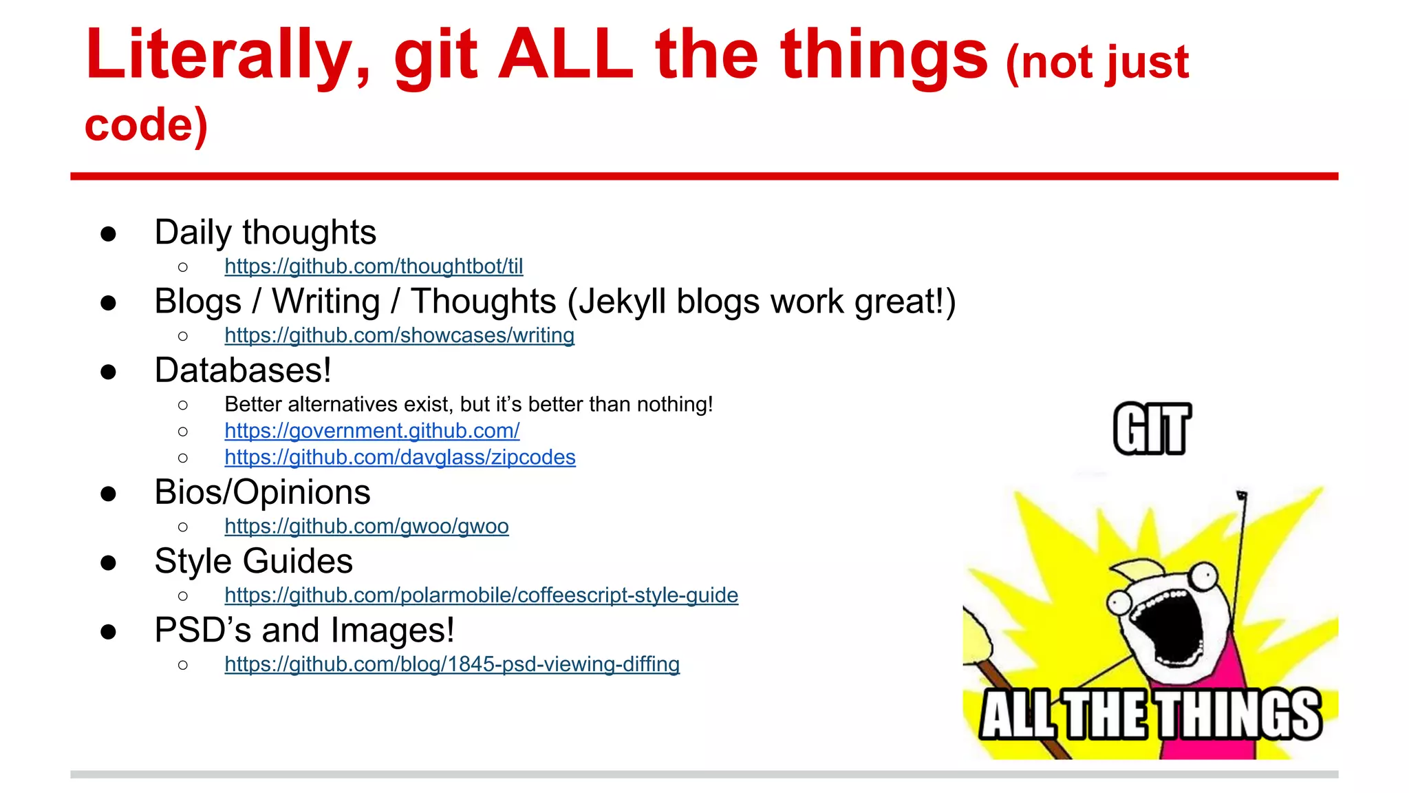 Literally, git ALL the things (not just code) ● Daily thoughts ○ https://github.com/thoughtbot/til ● Blogs / Writing / Thoughts (Jekyll blogs work great!) ○ https://github.com/showcases/writing ● Databases! ○ Better alternatives exist, but it’s better than nothing! ○ https://government.github.com/ ○ https://github.com/davglass/zipcodes ● Bios/Opinions ○ https://github.com/gwoo/gwoo ● Style Guides ○ https://github.com/polarmobile/coffeescript-style-guide ● PSD’s and Images! ○ https://github.com/blog/1845-psd-viewing-diffing 