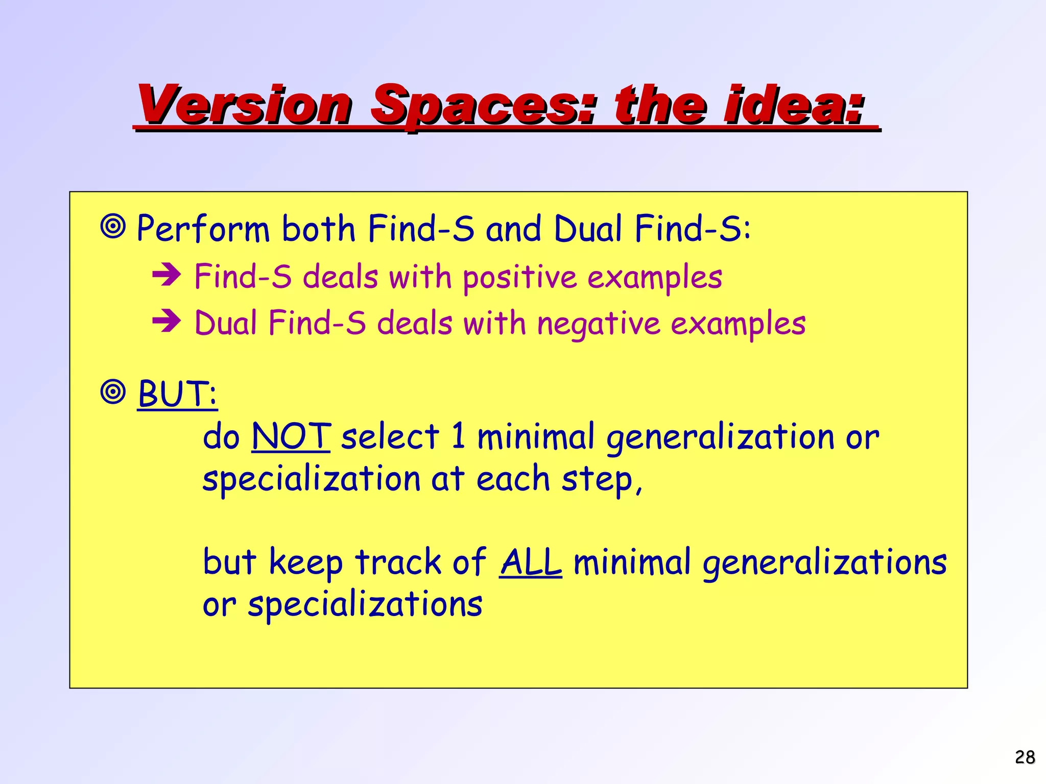 Version Spaces: the idea: BUT: do NOT select 1 minimal generalization or specialization at each step, but keep track of ALL minimal generalizations or specializations Perform both Find-S and Dual Find-S: Find-S deals with positive examples Dual Find-S deals with negative examples 