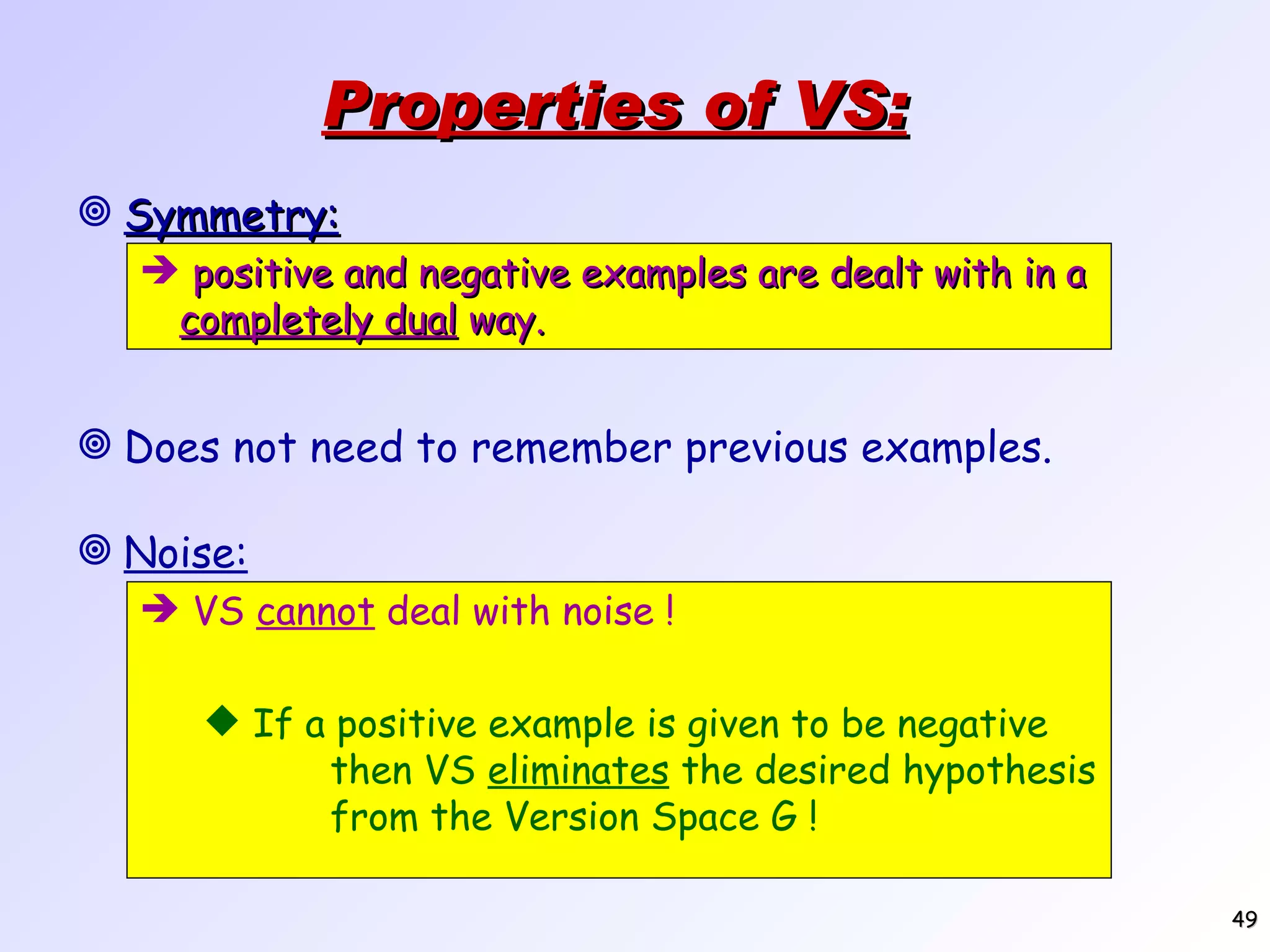 Properties of VS: Symmetry: positive and negative examples are dealt with in a completely dual way. Does not need to remember previous examples. Noise: VS cannot deal with noise ! If a positive example is given to be negative then VS eliminates the desired hypothesis from the Version Space G ! 