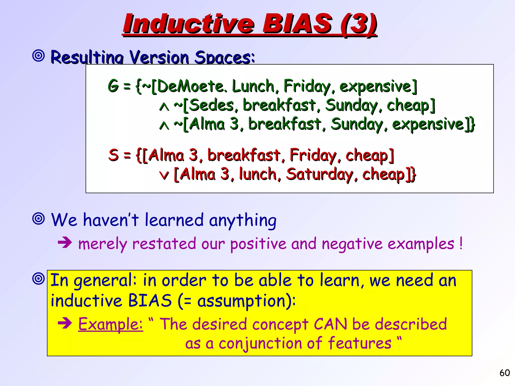 Inductive BIAS (3) Resulting Version Spaces: We haven’t learned anything merely restated our positive and negative examples ! G = {~[DeMoete. Lunch, Friday, expensive]  ~[Sedes, breakfast, Sunday, cheap]  ~[Alma 3, breakfast, Sunday, expensive]} S = {[Alma 3, breakfast, Friday, cheap]  [Alma 3, lunch, Saturday, cheap]} In general: in order to be able to learn, we need an inductive BIAS (= assumption): Example: “ The desired concept CAN be described as a conjunction of features “ 
