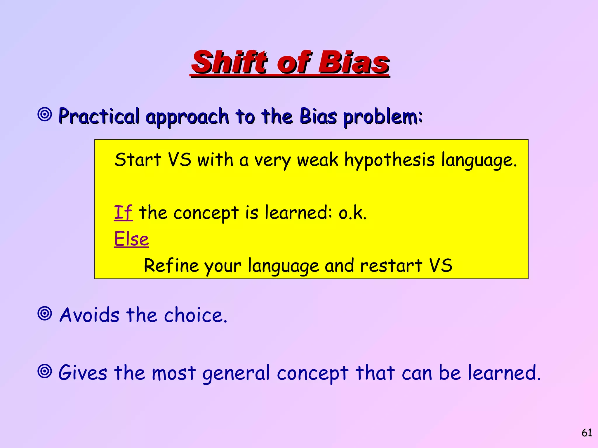 Shift of Bias Practical approach to the Bias problem: Avoids the choice. Gives the most general concept that can be learned. Start VS with a very weak hypothesis language. If the concept is learned: o.k. Else Refine your language and restart VS 