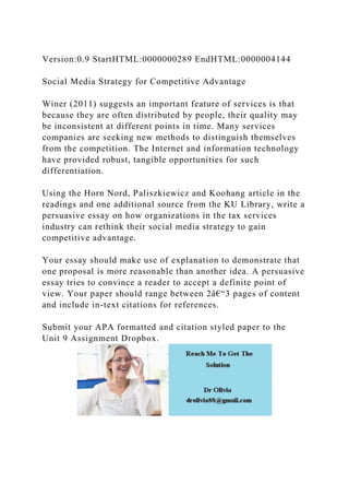Version:0.9 StartHTML:0000000289 EndHTML:0000004144
Social Media Strategy for Competitive Advantage
Winer (2011) suggests an important feature of services is that
because they are often distributed by people, their quality may
be inconsistent at different points in time. Many services
companies are seeking new methods to distinguish themselves
from the competition. The Internet and information technology
have provided robust, tangible opportunities for such
differentiation.
Using the Horn Nord, Paliszkiewicz and Koohang article in the
readings and one additional source from the KU Library, write a
persuasive essay on how organizations in the tax services
industry can rethink their social media strategy to gain
competitive advantage.
Your essay should make use of explanation to demonstrate that
one proposal is more reasonable than another idea. A persuasive
essay tries to convince a reader to accept a definite point of
view. Your paper should range between 2â€“3 pages of content
and include in-text citations for references.
Submit your APA formatted and citation styled paper to the
Unit 9 Assignment Dropbox.
 