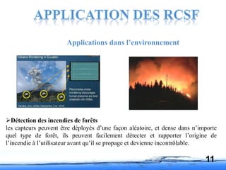 Applications dans l’environnement
Détection des incendies de forêts
les capteurs peuvent être déployés d’une façon aléatoire, et dense dans n’importe
quel type de forêt, ils peuvent facilement détecter et rapporter l’origine de
l’incendie à l’utilisateur avant qu’il se propage et devienne incontrôlable.
11
 