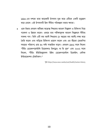 10
১৯৯০-এর দিয়ক তারা আয়রকশি উিাদান যুি কয়র এশিয়ক একশি িতুয়োণ
কয়র লতায়ে। এই উিাদানশি শছে সীশমত িশরকল্পনা করার িমতা।
• ওয়ে ইভার লোভাস অশিজম আক্রান্ত শিশুয়দর আিরণ শবয়েষণ ও শিশকৎসা শনয়ে
গয়বষণা ও উন্নেন কয়রন। প্রথয়ম তার িরীিামূেক আিরণ শবয়েষয়ণ সীশমত
সা েয িান। শতশন এশি কম বেসী শিশুয়দর (৫ বছয়রর কম বেসী) েিয কয়র
ততশর কয়রন এবং বাশডয়ত শিশকৎসা প্রয়োগ কয়রন এবং এর তীব্রতা (য়থরাশির
সময়ের িশরমাি) প্রাে ৪০ ঘণ্টা সাপ্তাশহক বাডান। লোভাস ১৯৮১ সায়ে শেয়খন
"শিশিং লডয়ভেিয়মটাশে শডয়জবেড শিেয়েন: দয শম বুক" এবং ২০০২ সায়ে
শেয়খন, "শিশিং ইশন্ডশভজুোেস উইথ লডয়ভেিয়মটাে শডয়েইস: লবশসক
ইটারয়ভনিন লিকশনকস।"
সূত্রঃ https://www.news-medical.net/health/Autism-History
 