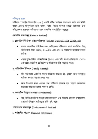 11
অশিজয়মর কারণ
অশিজম লেকট্রাম শডসঅডবার (ASD) একশি জশিে স্নােশবক শবকািগত বযাশধ যার শনশদবি
কারণ এখনও সম্পূণবরূয়ি জানা যােশন। তয়ব, শবশভন্ন গয়বষণা শবশভন্ন লজয়নশিক এবং
িশরয়বিগত কারণয়ক অশিজয়মর সায়থ সম্পশকবত বয়ে শিশিত কয়রয়ছ।
লজয়নশিক কারণসমূহ (Genetic Factors)
১. লজয়নশিক শমউয়িিন এবং লভশরয়েিন (Genetic Mutations and Variations):
• অয়নক লজয়নশিক শমউয়িিন এবং লভশরয়েিন অশিজয়মর সায়থ সম্পশকবত। শকছু
শনশদবি শজন লযমন CHD8, SHANK3, এবং SCN2A শমউয়িিন অশিজয়মর সায়থ
জশডত।
• একক নুশক্লওিাইড িশেমরশ জম (SNPs) এবং কশি সংখযা লভশরয়েিন (CNVs)
এর ময়তা লজয়নশিক লভশরয়েিনও অশিজয়মর ঝ
ু ুঁশক বাডায়ত িায়র।
২. িাশরবাশরক ইশতহাস (Family History):
• যশদ িশরবায়রর একাশধক সদসয অশিজয়ম আক্রান্ত হে, তাহয়ে অনয সদসযয়দর
অশিজম হওোর সম্ভাবনা লবয়ড যাে।
• যমজ শিশুয়দর ময়ধয একজন যশদ অশিজয়ম আক্রান্ত হে, তাহয়ে অনযজয়নর
অশিজয়ম আক্রান্ত হওোর সম্ভাবনা লবশি।
৩. লজয়নশিক শসয়রাম (Genetic Syndromes):
• শকছু শনশদবি লজয়নশিক শসয়রাম লযমন োজাইে এক্স শসয়রাম, িু য়বরাস ললক্লয়রাশসস,
এবং লরি শসয়রাম অশিজয়মর ঝ
ু ুঁশক বৃশদ্ধ কয়র।
িশরয়বিগত কারণসমূহ (Environmental Factors)
১. গভবকােীন সংক্রমণ (Prenatal Infections):
 