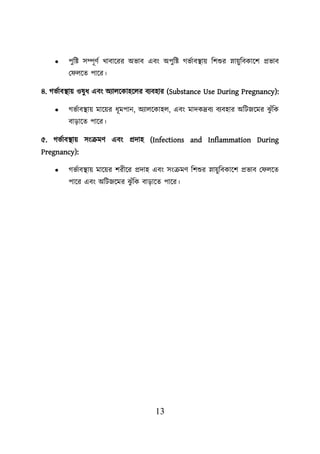 13
• িুশি সম্পূণব খাবায়রর অভাব এবং অিুশি গভবাবস্থ্াে শিশুর স্নােুশবকায়ি প্রভাব
ল েয়ত িায়র।
৪. গভবাবস্থ্াে ওষুধ এবং অযােয়কাহয়ের বযবহার (Substance Use During Pregnancy):
• গভবাবস্থ্াে মায়ের ধূমিান, অযােয়কাহে, এবং মাদকদ্রবয বযবহার অশিজয়মর ঝ
ু ুঁশক
বাডায়ত িায়র।
৫. গভবাবস্থ্াে সংক্রমণ এবং প্রদাহ (Infections and Inflammation During
Pregnancy):
• গভবাবস্থ্াে মায়ের িরীয়র প্রদাহ এবং সংক্রমণ শিশুর স্নােুশবকায়ি প্রভাব ল েয়ত
িায়র এবং অশিজয়মর ঝ
ু ুঁশক বাডায়ত িায়র।
 