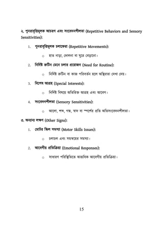 15
২. িুনরাবৃশত্তমূেক আিরণ এবং সংয়বদনিীেতা (Repetitive Behaviors and Sensory
Sensitivities):
1. িুনরাবৃশত্তমূেক িোয় রা (Repetitive Movements):
o হাত নাডা, লদােনা বা ঘুয়র লবডায়না।
2. শনশদবি রুশিন লময়ন িোর প্রয়োজন (Need for Routine):
o শনশদবি রুশিন বা কাজ িশরবতবন হয়ে অশস্থ্রতা লদখা লদে।
3. শবয়িষ আগ্রহ (Special Interests):
o শনশদবি শবষয়ে অশতশরি আগ্রহ এবং আয়বগ।
4. সংয়বদনিীেতা (Sensory Sensitivities):
o আয়ো, িব্দ, গন্ধ, স্বাদ বা েয়িবর প্রশত অশতসংয়বদনিীেতা।
৩. অনযানয েিণ (Other Signs):
1. লমাির শস্কে সমসযা (Motor Skills Issues):
o িোিে এবং সমন্বয়ের সমসযা।
2. আয়বগীে প্রশতশক্রো (Emotional Responses):
o সাধারণ িশরশস্থ্শতয়ত অতযশধক আয়বগীে প্রশতশক্রো।
 
