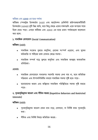 16
অশিজম এবং ADHD এর ময়ধয িাথবকয
অশিজম লেকট্রাম শডসঅডবার (ASD) এবং অযায়িনিন লডশ শসি হাইিারঅযাকশিশভশি
শডসঅডবার (ADHD) দুশি শভন্ন বযাশধ, তয়ব শকছু লিয়ত্র এয়দর েিণগুশে এয়ক অিয়রর সায়থ
শময়ে লযয়ত িায়র। এখায়ন অশিজম এবং ADHD এর ময়ধয প্রধান িাথবকযগুয়ো আয়োিনা
করা হয়ো:
১. সামাশজক লযাগায়যাগ (Social Communication)
অশিজম (ASD):
• সামাশজক সংয়কত বুঝয়ত অসুশবধা, লিায়খর সংেিব এডায়না, এবং মুয়খর
অশভবযশি বা িরীয়রর ভাষা লবাঝার লিয়ত্র সমসযা।
• সামাশজক সম্পকব গয়ড তুেয়ত অসুশবধা এবং সামাশজক অবস্থ্াে অস্বাভাশবক
প্রশতশক্রো।
ADHD:
• সামাশজক লযাগায়যায়গ সাধারণত সরাসশর সমসযা লদখা যাে না, তয়ব অশতশরি
সশক্রেতা এবং ইম্পােশসশভশির কারয়ণ সামাশজক সমসযা সৃশি হয়ত িায়র।
• ময়নায়যায়গর অভাব এবং অশস্থ্রতা সামাশজক িশরশস্থ্শতয়ত সমসযা সৃশি করয়ত
িায়র।
২. িুনরাবৃশত্তমূেক আিরণ এবং সীশমত আগ্রহ (Repetitive Behaviors and Restricted
Interests)
অশিজম (ASD):
• িুনরাবৃশত্তমূেক আিরণ লযমন হাত নাডা, লদাোয়না, বা শনশদবি কাজ িুনরাবৃশত্ত
করা।
• সীশমত এবং শনশদবি শবষয়ে অশতশরি আগ্রহ।
 