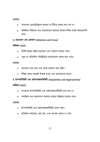 17
ADHD:
• সাধারণত িুনরাবৃশত্তমূেক আিরণ বা সীশমত আগ্রহ লদখা যাে না।
• অশতশরি সশক্রেতা এবং ময়নায়যায়গর অভায়বর কারয়ণ শবশভন্ন কায়জ অময়নায়যাগী
থাকা।
৩. ময়নায়যাগ এবং ল াকাস (Attention and Focus)
অশিজম (ASD):
• শনশদবি শবষয়ে গভীর ময়নায়যাগ এবং ল াকাস থাকয়ত িায়র।
• নতুন বা িশরবশতবত িশরশস্থ্শতয়ত ময়নায়যায়গর সমসযা হয়ত িায়র।
ADHD:
• ময়নায়যাগ ধয়র রাখা এবং কায়জ ল াকাস করা কশিন।
• শবশভন্ন কায়জ সহয়জই শবভ্রান্ত হওো এবং ময়নায়যায়গর অভাব।
৪. ইম্পােশসশভশি এবং হাইিারঅযাকশিশভশি (Impulsivity and Hyperactivity)
অশিজম (ASD):
• সাধারণত ইম্পােশসশভশি এবং হাইিারঅযাকশিশভশি লদখা যাে না।
• সামাশজক এবং আিরণগত সমসযার কারয়ণ অশস্থ্রতা থাকয়ত িায়র।
ADHD:
• ইম্পােশসশভশি এবং হাইিারঅযাকশিশভশি প্রধান েিণ।
• অশতশরি িোয় রা, কথা বো, এবং অয়িিা করয়ত না িারা।
 